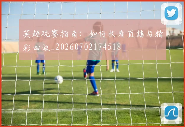 英超观赛指南：如何收看直播与精彩回放_20260702174518